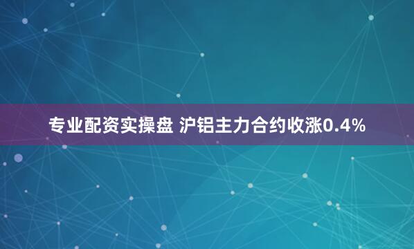 专业配资实操盘 沪铝主力合约收涨0.4%