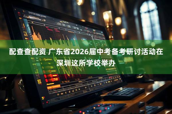 配查查配资 广东省2026届中考备考研讨活动在深圳这所学校举办