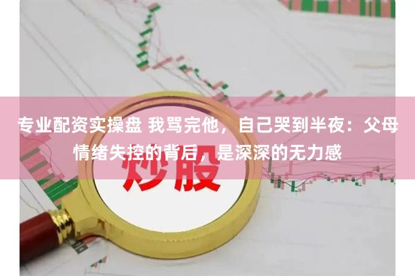 专业配资实操盘 我骂完他，自己哭到半夜：父母情绪失控的背后，是深深的无力感