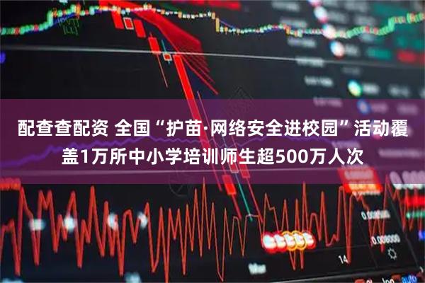 配查查配资 全国“护苗·网络安全进校园”活动覆盖1万所中小学培训师生超500万人次